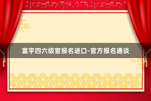 寰宇四六级官报名进口-官方报名通谈