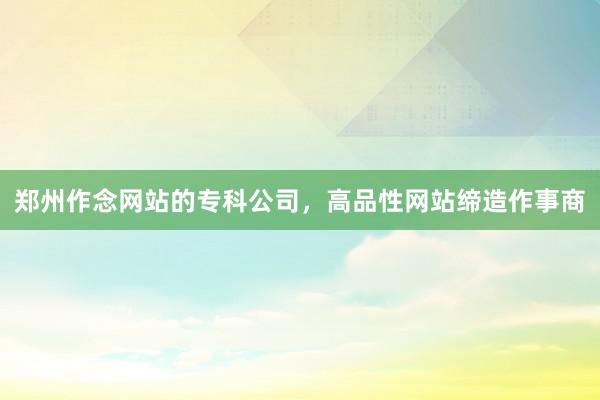 郑州作念网站的专科公司，高品性网站缔造作事商