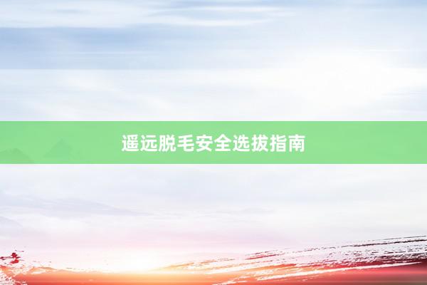 遥远脱毛安全选拔指南